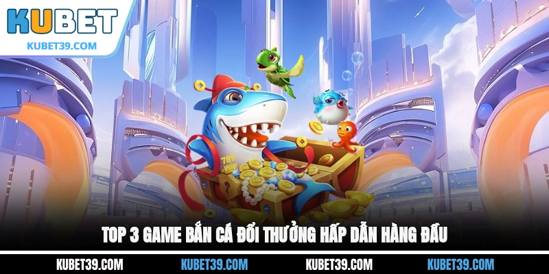 Top 3 game bắn cá đổi thưởng hấp dẫn hàng đầu